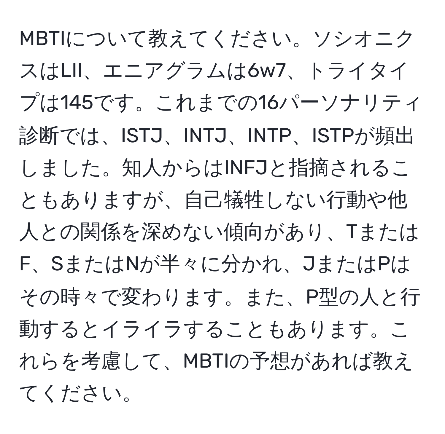 MBTIについて教えてください。ソシオニクスはLII、エニアグラムは6w7、トライタイプは145です。これまでの16パーソナリティ診断では、ISTJ、INTJ、INTP、ISTPが頻出しました。知人からはINFJと指摘されることもありますが、自己犠牲しない行動や他人との関係を深めない傾向があり、TまたはF、SまたはNが半々に分かれ、JまたはPはその時々で変わります。また、P型の人と行動するとイライラすることもあります。これらを考慮して、MBTIの予想があれば教えてください。