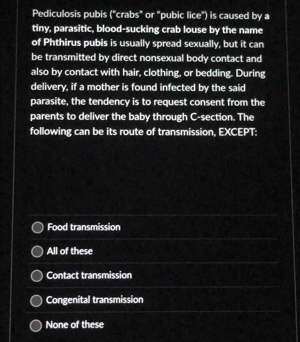 Pediculosis pubis (“crabs” or “pubic lice”) is caused by a
tiny, parasitic, blood-sucking crab louse by the name
of Phthirus pubis is usually spread sexually, but it can
be transmitted by direct nonsexual body contact and
also by contact with hair, clothing, or bedding. During
delivery, if a mother is found infected by the said
parasite, the tendency is to request consent from the
parents to deliver the baby through C -section. The
following can be its route of transmission, EXCEPT:
Food transmission
All of these
Contact transmission
Congenital transmission
None of these