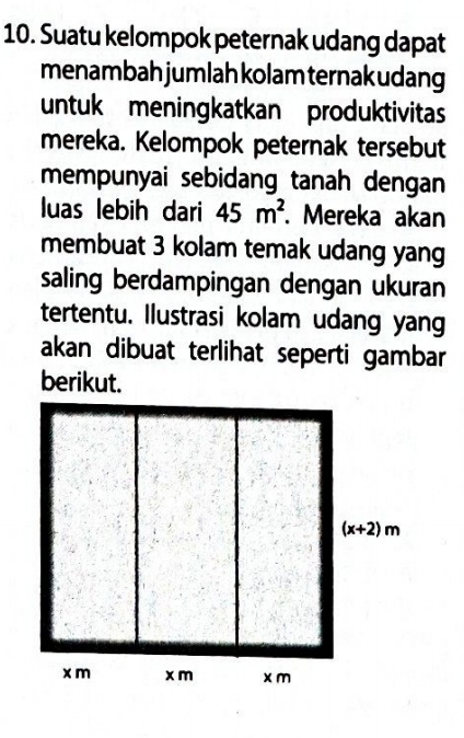 Suatu kelompok peternak udang dapat
menambah jumlah kolam ternak udang
untuk meningkatkan produktivitas
mereka. Kelompok peternak tersebut
mempunyai sebidang tanah dengan
luas lebih dari 45m^2. Mereka akan
membuat 3 kolam temak udang yang
saling berdampingan dengan ukuran
tertentu. Ilustrasi kolam udang yang
akan dibuat terlihat seperti gambar
berikut.