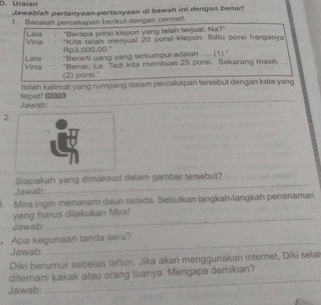 Uraian 
Jawablah pertanyaan-pertanyaan di bawah ini dengan benar! 
1. Bacalah percakapan berikut dengan cermat! 
Lala : "Berapa porsi klepon yang telah terjual, Na?" 
Vina : “Kita telah menjual 20 porsi klepon. Satu porsi harganya
Rp3.000,00." 
Lala :“Berarti uang yang terkumpul adalah …... (1) ” 
Vina : “Benar, La. Tadi kita membuat 25 porsi. Sekarang masih ... 
(2) porsi." 
Isilah kalimat yang rumpang dalam percakapan tersebut dengan kata yang 
_ 
_ 
tepat! Bous 
Jawab: 
2. 
_ 
Siapakah yang dimaksud dalam gambar tersebut? 
Jawab: 
3. Mira ingin menanam daun selada. Sebutkan langkah-langkah penanaman 
_ 
yang harus dilakukan Mira! 
Jawab: 
_ 
Apa kegunaan tanda seru? 
Jawab: 
Diki berumur sebelas tahun. Jika akan menggunakan internet, Diki selal 
ditemani kakak atau orang tuanya. Mengapa demikian? 
Jawab: 
_