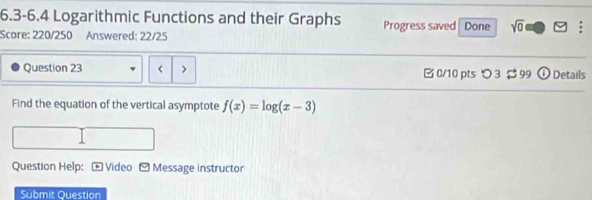 6.3-6.4 Logarithmic Functions and their Graphs Progress saved 
Score: 220/250 Answered: 22/25 Done sqrt(0) 
Question 23 < 0/10 pts つ 3 99 ⓘ Details 
Find the equation of the vertical asymptote f(x)=log (x-3)
Question Help: Video Message instructor 
Submit Ouestion