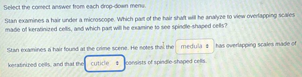 Select the correct answer from each drop-down menu. 
Stan examines a hair under a microscope. Which part of the hair shaft will he analyze to view overlapping scales 
made of keratinized cells, and which part will he examine to see spindle-shaped cells? 
Stan examines a hair found at the crime scene. He notes tha: the medula $ has overlapping scales made of 
keratinized cells, and that the cuticle ₹; consists of spindle-shaped cells.