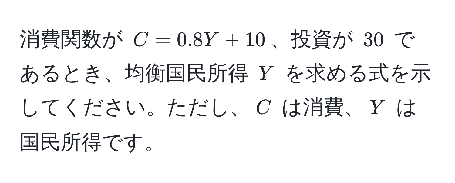 消費関数が $C = 0.8Y + 10$、投資が $30$ であるとき、均衡国民所得 $Y$ を求める式を示してください。ただし、$C$ は消費、$Y$ は国民所得です。