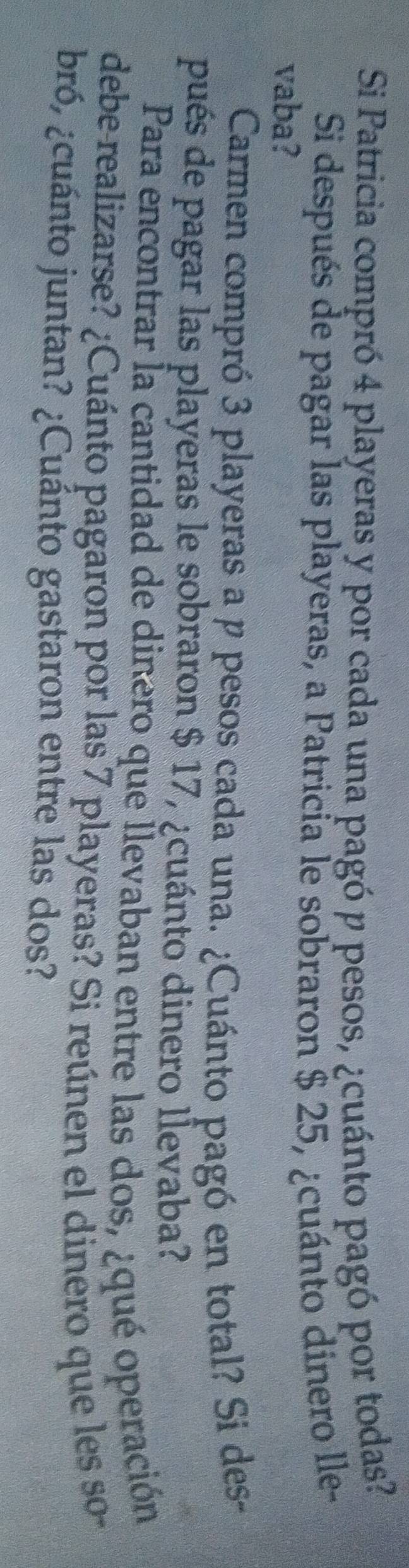 Si Patricia compró 4 playeras y por cada una pagó p pesos, ¿cuánto pagó por todas? 
Si después de pagar las playeras, a Patricía le sobraron $ 25, ¿cuánto dinero lle- 
vaba? 
Carmen compró 3 playeras a p pesos cada una. ¿Cuánto pagó en total? Si des- 
pués de pagar las playeras le sobraron $ 17, ¿cuánto dinero lÎevaba? 
Para encontrar la cantidad de dinero que Îlevaban entre las dos, ¿qué operación 
debe-realizarse? ¿Cuánto pagaron por las 7 playeras? Si reúnen el dinero que les so 
bró, ¿cuánto juntan? ¿Cuánto gastaron entre las dos?