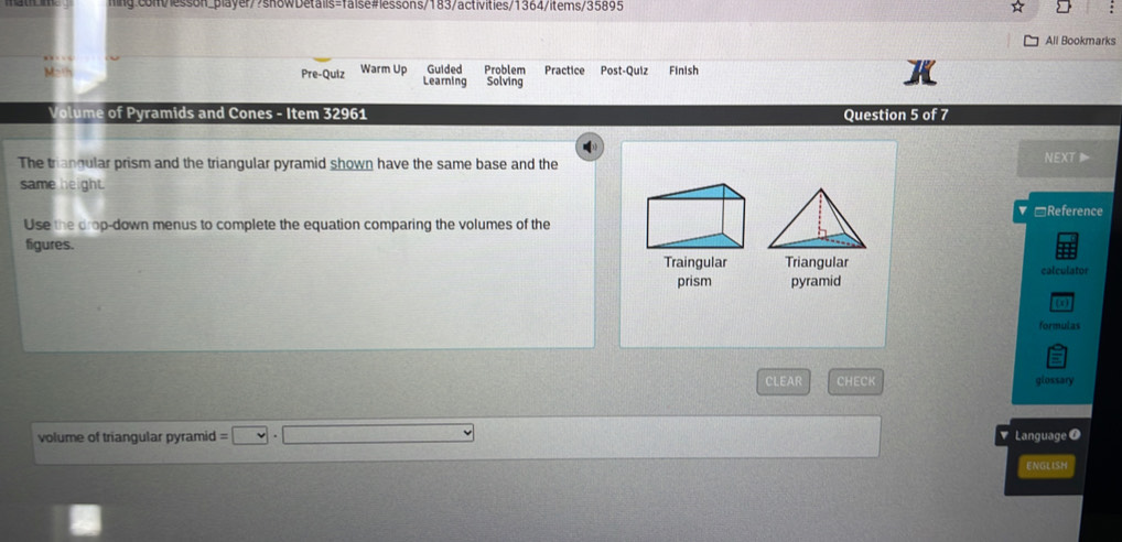 All Bookmarks 
Pre-Quiz Warm Up Guided Problem Practice Post-Quiz Finish 
Learning Solving 
Volume of Pyramids and Cones - Item 32961 Question 5 of 7 
The triangular prism and the triangular pyramid shown have the same base and the NEXT 
same height. 
*Reference 
Use the drop-down menus to complete the equation comparing the volumes of the 
figures. 
Traingular Triangular calculator 
prism pyramid 
(x) 
formulas 
CLEAR CHECK glossary 
volume of triangular pyramid =□ · □. Language 
ENGLISH