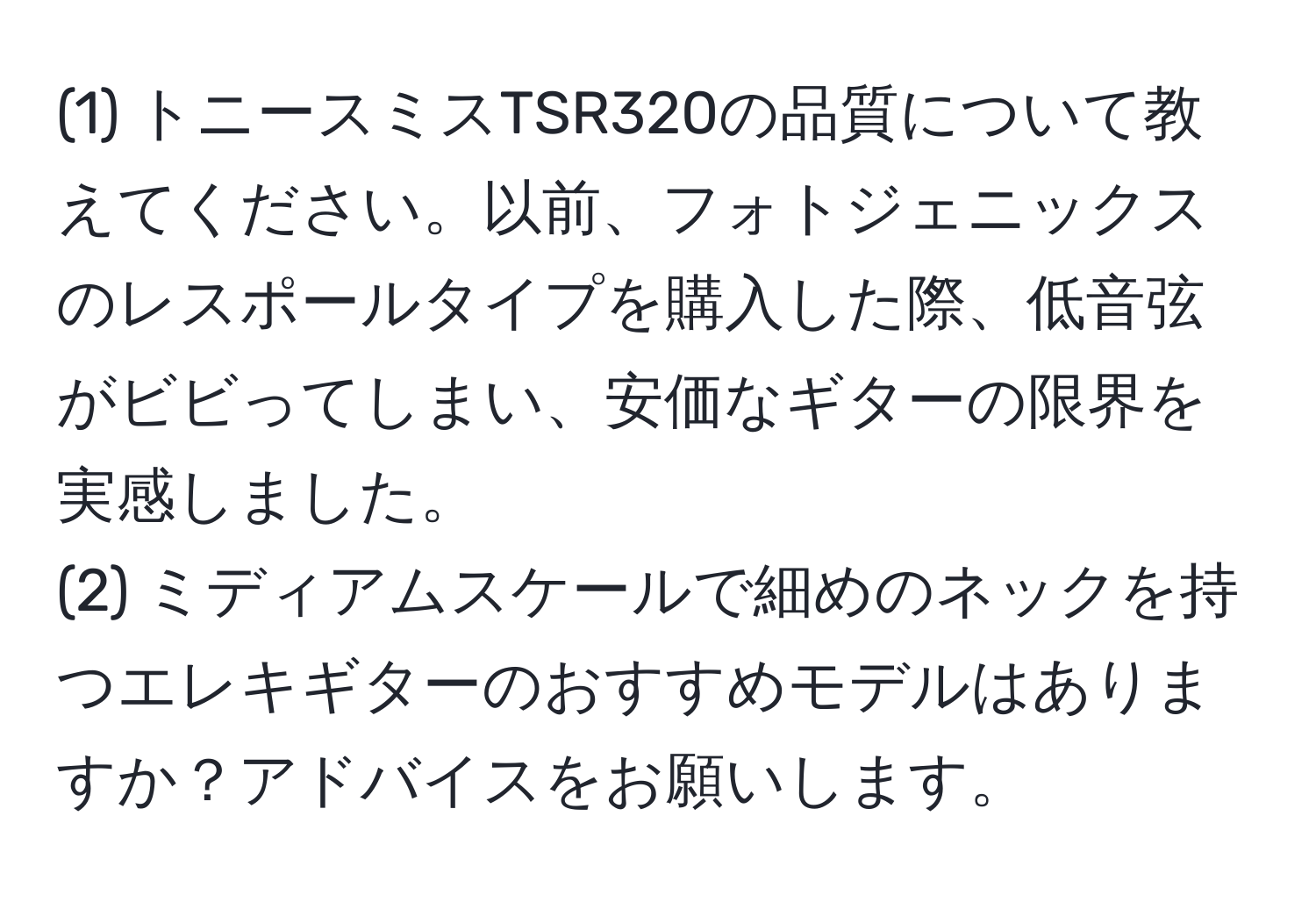 (1) トニースミスTSR320の品質について教えてください。以前、フォトジェニックスのレスポールタイプを購入した際、低音弦がビビってしまい、安価なギターの限界を実感しました。  
(2) ミディアムスケールで細めのネックを持つエレキギターのおすすめモデルはありますか？アドバイスをお願いします。