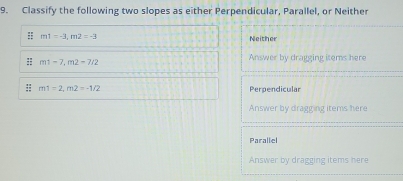 Classify the following two slopes as either Perpendicular, Parallel, or Neither
:: m1=-3, m2=-3 Neither
m1-7, m2-7/2
Answer by dragging items here
:: m1=2, m2=-1/2 Perpendicular
Answer by dragging items here
Parallel
Answer by dragging items here