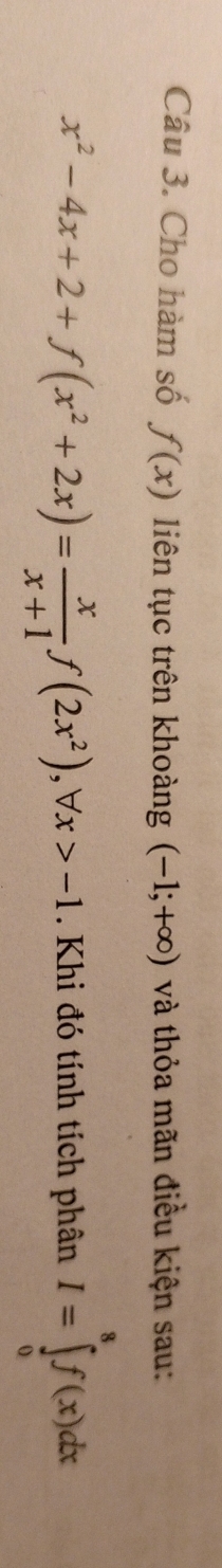 Cho hàm số f(x) liên tục trên khoàng (-1;+∈fty ) và thỏa mãn điều kiện sau:
x^2-4x+2+f(x^2+2x)= x/x+1 f(2x^2), forall x>-1. Khi đó tính tích phân I=∈tlimits _0^8f(x)dx