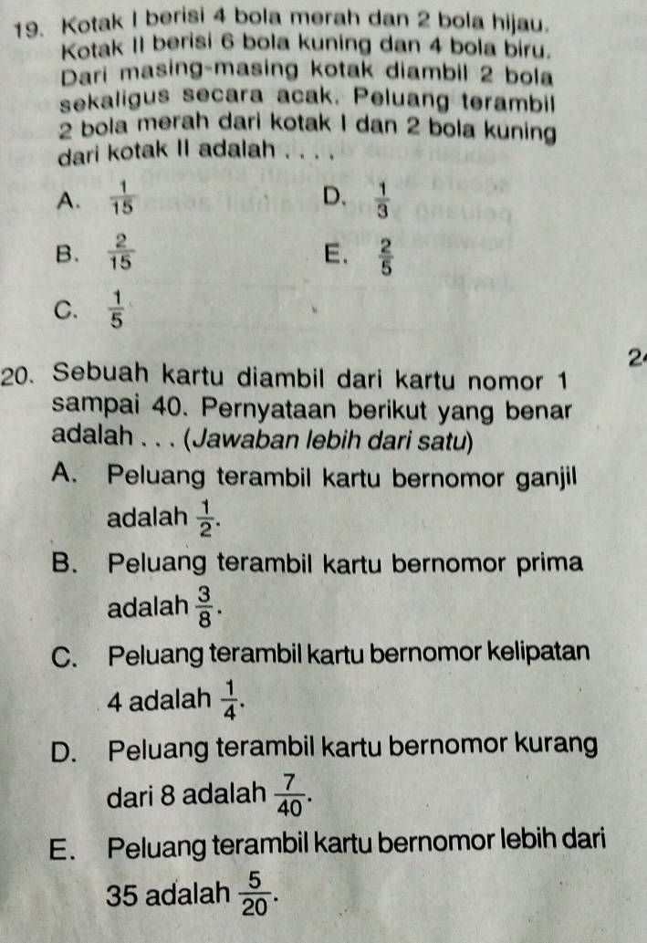 Kotak I berisi 4 bola merah dan 2 bola hijau.
Kotak II berisi 6 bola kuning dan 4 bola biru.
Dari masing-masing kotak diambil 2 bola
sekaligus secara acak. Peluang terambil
2 bola merah dari kotak I dan 2 bola kuning
dari kotak II adalah . . . .
A.  1/15  D.  1/3 
E.
B.  2/15   2/5 
C.  1/5 
2
20. Sebuah kartu diambil dari kartu nomor 1
sampai 40. Pernyataan berikut yang benar
adalah . . . (Jawaban lebih dari satu)
A. Peluang terambil kartu bernomor ganjil
adalah  1/2 .
B. Peluang terambil kartu bernomor prima
adalah  3/8 .
C. Peluang terambil kartu bernomor kelipatan
4 adalah  1/4 .
D. Peluang terambil kartu bernomor kurang
dari 8 adalah  7/40 .
E. Peluang terambil kartu bernomor lebih dari
35 adalah  5/20 .