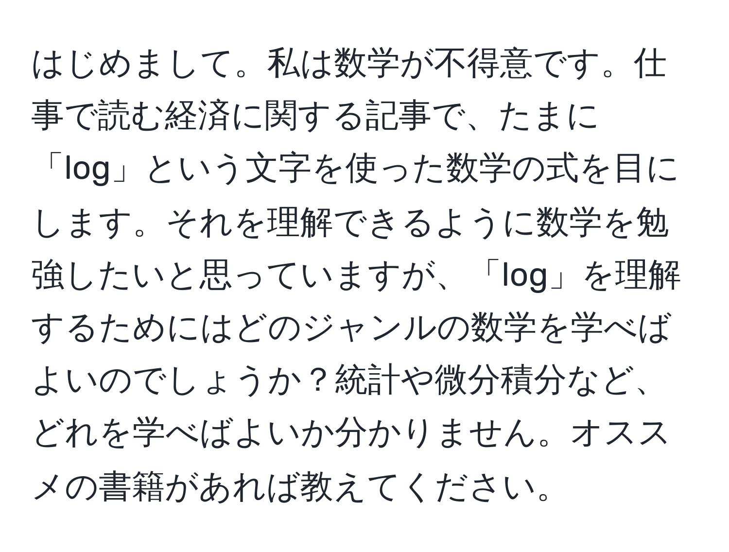 はじめまして。私は数学が不得意です。仕事で読む経済に関する記事で、たまに「log」という文字を使った数学の式を目にします。それを理解できるように数学を勉強したいと思っていますが、「log」を理解するためにはどのジャンルの数学を学べばよいのでしょうか？統計や微分積分など、どれを学べばよいか分かりません。オススメの書籍があれば教えてください。