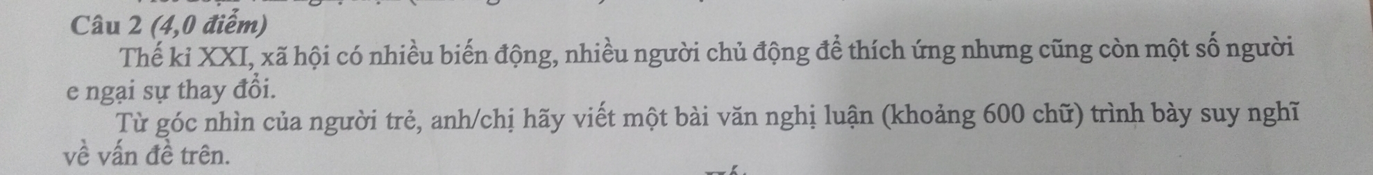 (4,0 điểm) 
Thế kỉ XXI, xã hội có nhiều biến động, nhiều người chủ động để thích ứng nhưng cũng còn một số người 
e ngại sự thay đổi. 
Từ góc nhìn của người trẻ, anh/chị hãy viết một bài văn nghị luận (khoảng 600 chữ) trình bày suy nghĩ 
về vấn đề trên.