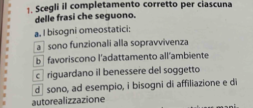 Scegli il completamento corretto per ciascuna
delle frasi che seguono.
a. I bisogni omeostatici:
a sono funzionali alla sopravvivenza
b favoriscono l’adattamento all’ambiente
c riguardano il benessere del soggetto
d sono, ad esempio, i bisogni di affiliazione e di
autorealizzazione