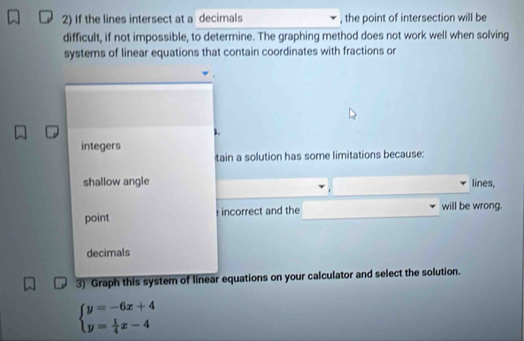 If the lines intersect at a decimals , the point of intersection will be 
difficult, if not impossible, to determine. The graphing method does not work well when solving 
systems of linear equations that contain coordinates with fractions or
3. 
integers 
tain a solution has some limitations because: 
shallow angle lines, 
point incorrect and the will be wrong. 
decimals 
3) Graph this system of linear equations on your calculator and select the solution.
beginarrayl y=-6x+4 y= 1/4 x-4endarray.