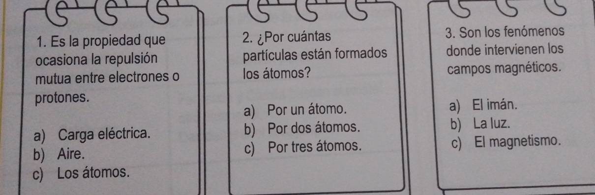 Es la propiedad que 2. ¿Por cuántas 3. Son los fenómenos
ocasiona la repulsión partículas están formados donde intervienen los
mutua entre electrones o los átomos? campos magnéticos.
protones.
a) Por un átomo. a) El imán.
a) Carga eléctrica. b) Por dos átomos. b) La luz.
b) Aire. c) Por tres átomos. c) El magnetismo.
c) Los átomos.