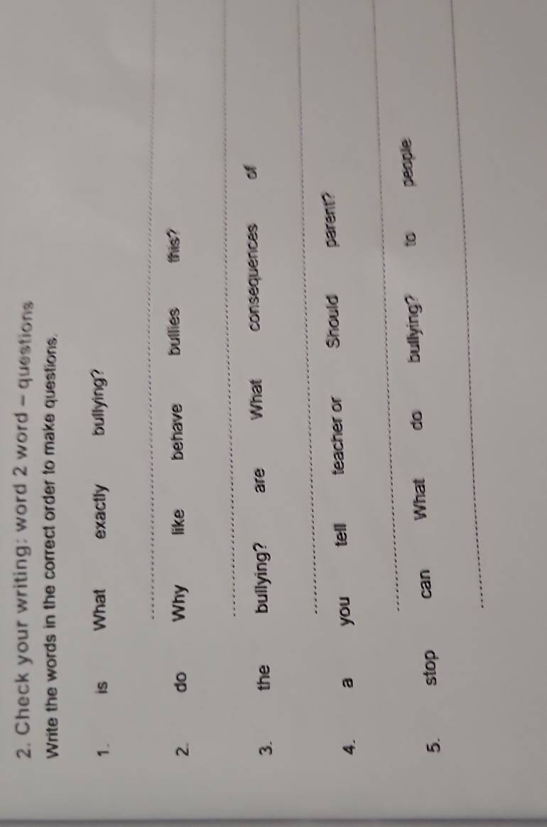 Check your writing: word 2 word - questions 
Write the words in the correct order to make questions. 
1. is What exactly bullying? 
_ 
2. do Why like behave bullies this? 
_ 
3. the bullying? are What consequences of 
_ 
4. a you tell teacher or Should parent? 
_ 
_ 
5. stop can What do bullying? to people