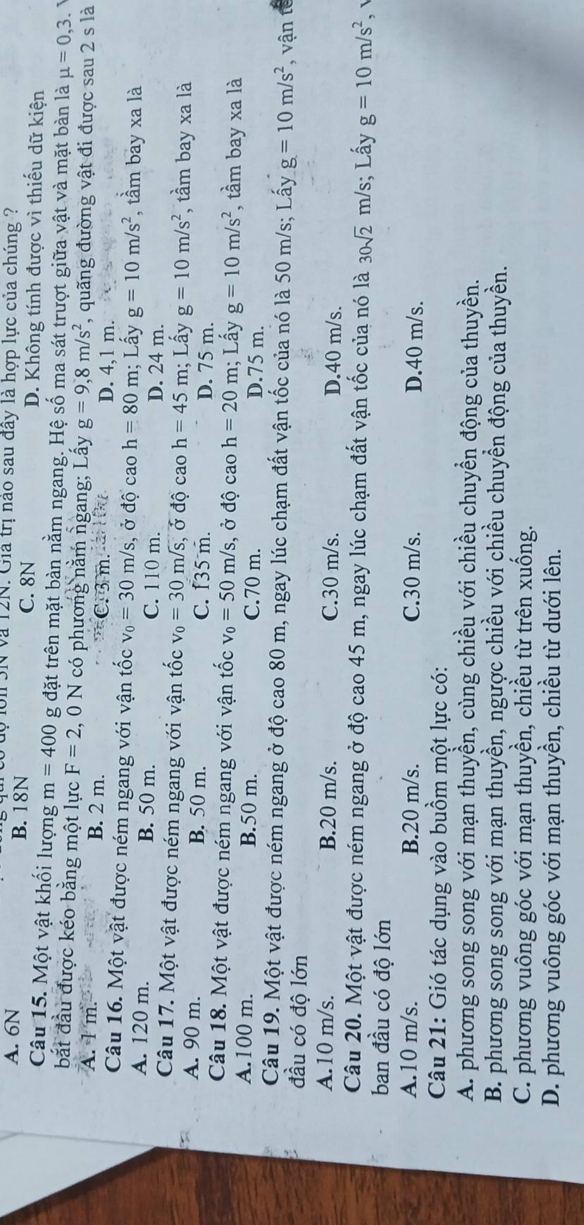 uộ lới 3N và 12N. Giả trị nào sau đây là hợp lực của chúng ?
A. 6N B. 18N
C. 8N D. Không tính được vì thiếu dữ kiện
Câu 15. Một vật khối lượng m=400 g đặt trên mặt bàn nằm ngang. Hệ số ma sát trượt giữa vật và mặt bàn là mu =0,3.
bắt đầu được kéo bằng một lực F=2 , 0 N có phương năm ngang; Lấy g=9,8m/s^2 , quãng đường vật đi được sau 2 s là
A. 1 m. B. 2 m.
=C. 3 m.ai l 0u D. 4,1 m.
Câu 16. Một vật được ném ngang với vận tốc v_0=30m/s , ở độ cao h=80 m; Lấy g=10m/s^2 , tầm bay xa là
A. 120 m. B. 50 m. C. 110 m. D. 24 m.
Câu 17. Một vật được ném ngang với vận tốc v_0=30m/ s, ở độ cao h=45m; Lấy g=10m/s^2 , tầm bay xa là
A. 90 m. B. 50 m. C. f35 m. D. 75 m.
Câu 18. Một vật được ném ngang với vận tốc v_0=50m/s , ở độ cao h=20m; Lấy g=10m/s^2 , tầm bay xa là
A.100 m. B.50 m. C.70 m. D.75 m.
Câu 19. Một vật được ném ngang ở độ cao 80 m, ngay lúc chạm đất vận tốc của nó là 50 m/s; Lấy g=10m/s^2 , vận tế
đầu có độ lớn
A.10 m/s. B.20 m/s. C.30 m/s. D.40 m/s.
Câu 20. Một vật được ném ngang ở độ cao 45 m, ngay lúc chạm đất vận tốc của nó là 30sqrt(2)m/s; Lấy g=10m/s^2
ban đầu có độ lớn
A.10 m/s. B.20 m/s. C.30 m/s. D.40 m/s.
Câu 21: Gió tác dụng vào buồm một lực có:
A. phương song song với mạn thuyền, cùng chiều với chiều chuyển động của thuyền.
B. phương song song với mạn thuyền, ngược chiều với chiều chuyển động của thuyền.
C. phương vuông góc với mạn thuyền, chiều từ trên xuống.
D. phương vuông góc với mạn thuyền, chiều từ dưới lên.