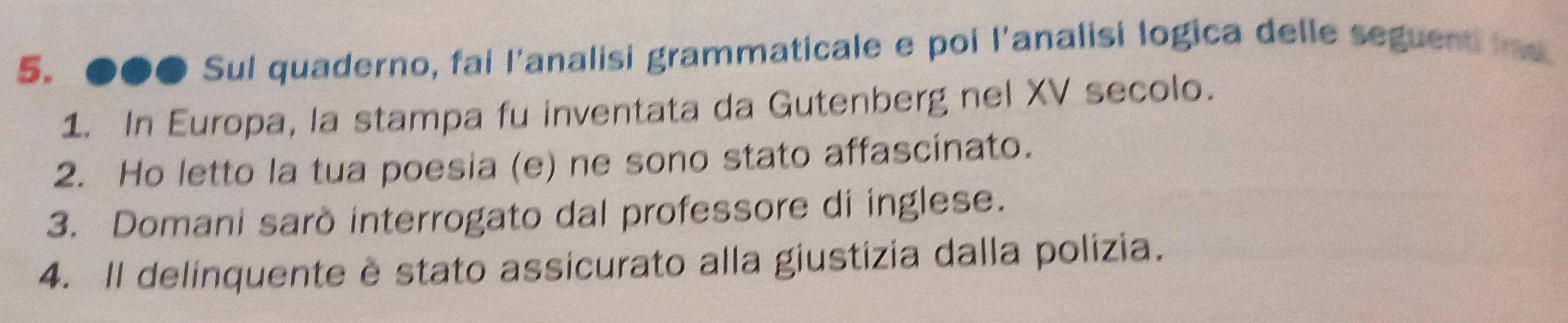 ●●● Sul quaderno, fai l'analisi grammaticale e poi l'analisi logica delle seguent ind 
1. In Europa, la stampa fu inventata da Gutenberg nel XV secolo. 
2. Ho letto la tua poesia (e) ne sono stato affascinato. 
3. Domani sarò interrogato dal professore di inglese. 
4. Il delinquente è stato assicurato alla giustizia dalla polizia.