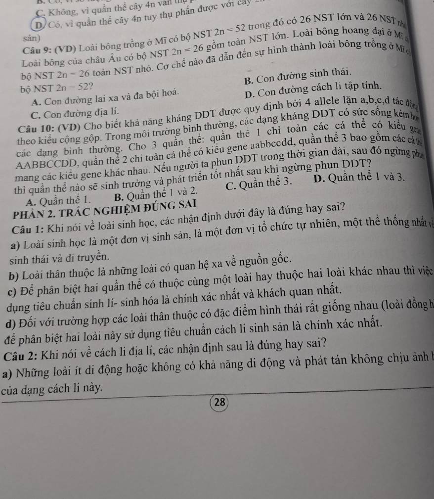 C. Không, vì quần thể cây 4n văn III
D/Có, vì quần thể cây 4n tuy thụ phần được với cây
Câu 9: (VD) Loài bông trồng ở Mĩ có bộ NST 2n=52 trong đó có 26 NST lớn và 26 NST nhớ
sản)
Loài bông của châu Âu có bộ NST 2n=26 gồm toàn NST lớn. Loài bông hoang đại ở Mĩ
bộ NST 2n=26 toàn NST nhỏ. Cơ chế nào đã dẫn đến sự hình thành loài bông trồng ở Mĩ
B. Con đường sinh thái.
bộ NST 2n=52 ?
A. Con đường lai xa và đa bội hoá.
D. Con đường cách li tập tính.
C. Con đường địa lí.
Câu 10: (VD) Cho biết khả năng kháng DDT được quy định bởi 4 allele lặn a,b,c,d tác độn
theo kiểu cộng gộp. Trong môi trường bình thường, các dạng kháng DDT có sức sống kém h
các dạng binh thường. Cho 3 quần thể: quần thể 1 chỉ toàn các cá thể có kiểu ga
AABBCCDD, quần thể 2 chi toàn cá thể có kiểu gene aabbccdd, quần thể 3 bao gồm các cát
mang các kiểu gene khác nhau. Nếu người ta phun DDT trong thời gian dài, sau đó ngừng phụ
thì quần thể nào sẽ sinh trưởng và phát triển tốt nhất sau khị ngừng phun DDT?
A. Quần thể 1. B. Quần thể 1 và 2. C. Quần thể 3. D. Quần thể 1 và 3.
PHÀN 2. TRÁC NGHIỆM ĐÚNG SAI
Câu 1: Khi nói về loài sinh học, các nhận định dưới đây là đúng hay sai?
a) Loài sinh học là một đơn vị sinh sản, là một đơn vị tổ chức tự nhiên, một thể thống nhất v
sinh thái và di truyền.
b) Loài thân thuộc là những loài có quan hệ xa về nguồn gốc.
c) Để phân biệt hai quần thể có thuộc cùng một loài hay thuộc hai loài khác nhau thì việc
dụng tiêu chuẩn sinh lí- sinh hóa là chính xác nhất và khách quan nhất.
d) Đối với trường hợp các loài thân thuộc có đặc điểm hình thái rất giống nhau (loài đồng h
để phân biệt hai loài này sử dụng tiêu chuẩn cách li sinh sản là chính xác nhất.
Câu 2: Khi nói về cách li địa lí, các nhận định sau là đúng hay sai?
a) Những loài ít di động hoặc không có khả năng di động và phát tán không chịu ảnh h
của dạng cách li này.
28