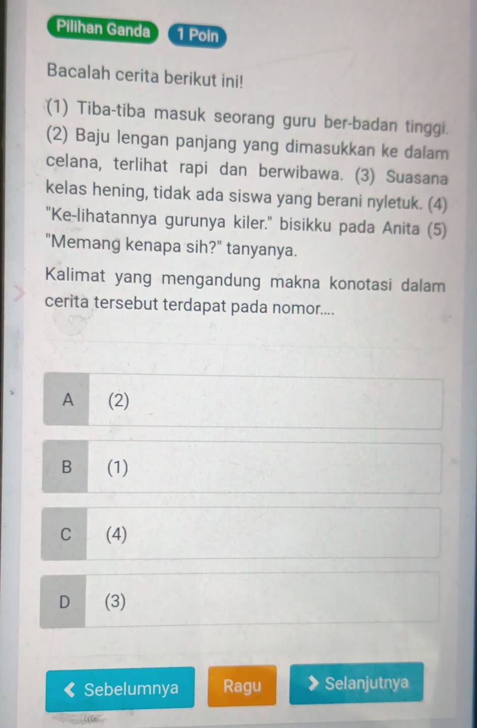 Pilihan Ganda 1 Poin
Bacalah cerita berikut ini!
(1) Tiba-tiba masuk seorang guru ber-badan tinggi.
(2) Baju lengan panjang yang dimasukkan ke dalam
celana, terlihat rapi dan berwibawa. (3) Suasana
kelas hening, tidak ada siswa yang berani nyletuk. (4)
"Ke-lihatannya gurunya kiler." bisikku pada Anita (5)
"Memang kenapa sih?" tanyanya.
Kalimat yang mengandung makna konotasi dalam
cerita tersebut terdapat pada nomor....
A (2)
B (1)
C (4)
D (3)
Sebelumnya Ragu
Selanjutnya