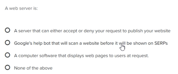 A web server is:
A server that can either accept or deny your request to publish your website
Google's help bot that will scan a website before it will be shown on SERPs
A computer software that displays web pages to users at request.
None of the above