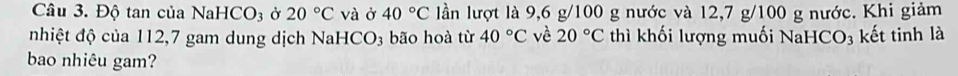 Độ tan của NaHCO3 ở 20°C và ở 40°C lần lượt là 9,6 g/100 g nước và 12, 7 g/100 g nước. Khi giảm 
nhiệt độ của 112,7 gam dung dịch NaHCO₃ bão hoà từ 40°C vè 20°C thì khối lượng muối NaHCO₃ kết tinh là 
bao nhiêu gam?