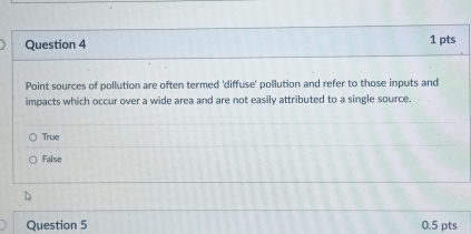 Point sources of pollution are often termed 'diffuse' pollution and refer to those inputs and
impacts which occur over a wide area and are not easily attributed to a single source.
True
False
Question 5 0.5 pts