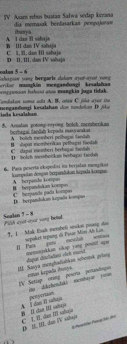 IV Asam rebus buatan Salwa sedap kerana
dia memasak berdasarkan pengɑjaran
ibunya.
A I dan I sahaja
B III dan IV sahaja
C I, II, dan III sahaja
D II, III, dan IV sahaja
oalan 5 - 6
ahagian yang bergaris dalam ayat-ayat yan
erikut mungkin mengandungi kesalahan
enggunaan bahasa atau mungkin juga tidak.
Tandakan sama ada A, B, atau C jika ayat itu
mengandungi kesalahan dan tandakan D jika
iada kesalahan.
5. Amalan gotong-royong boleh memberikan
berbagai faedah kepada masyarakat.
A boleh memberi pelbagai faedah
B dapat memberikan pelbagai faedah
C dapat memberi berbagai faedah
D boleh memberikan berbagai faedah
6. Para peserta ekspedisi itu berjalan mengikut
kumpulan dengan berpandukan kepada kompas.
A berpandu kompas
B berpandukan kompas
C berpandu pada kompas
D berpandukan kepada kompas
Soalan 7 - 8
Pilih ayat-ayat yang betul.
7. I Mak Esah membeli sesikat pisang dan
sepaket tepung di Pasar Mini Ah Lin.
II Para guru mestilah sentíasa
menunjukkan sikap yang positif agar
dapat diteladani oleh murid.
III Sasya menghadiahkan sebentuk gelang
emas kepada ibunya.
IV Setiap orang peserta pertandingan
itu dikehendaki membayar yuran
A I dan II sahaja penyertaan.
B II dan III sahaja
C I, II, dan III sahaja
D Penerbitan Pelangi Sdn. Bhd
D II, III, dan IV sahaja
2