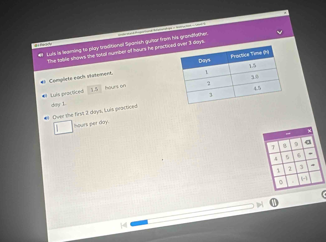 Understand Proportional Relationships — Instruction — Level G 
Luis is learning to play traditional Spanish guitar from his grandfather. 
@i-Ready 
The table shows the total number of hours he practicr 3 days. 
Complete each statement. 
Luis practiced 1.5 hours on
day 1. 
◆》 Over the first 2 days, Luis practiced
hours per day.