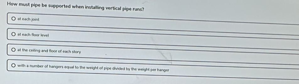 How must pipe be supported when installing vertical pipe runs?
at each joint
at each floor level
at the ceiling and floor of each story
with a number of hangers equal to the weight of pipe divided by the weight per hanger