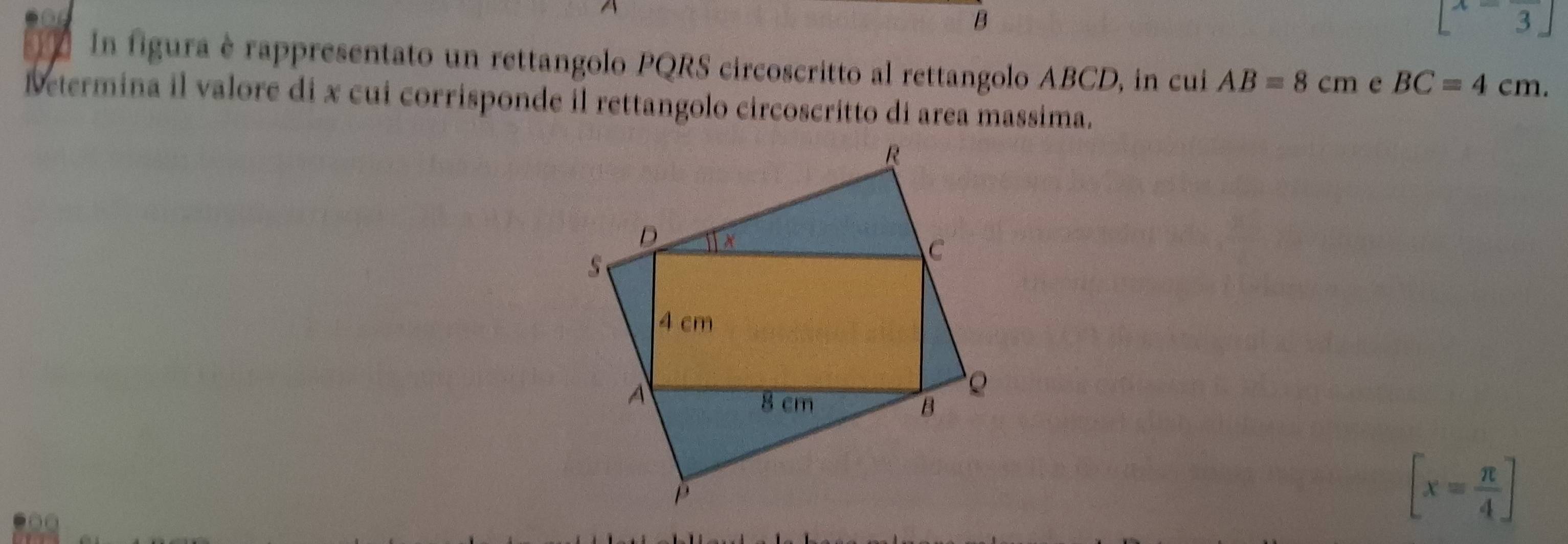 [x=frac 3]
In figura è rappresentato un rettangolo PQRS circoscritto al rettangolo ABCD, in cui AB=8cm e BC=4cm. 
Determina il valore di x cui corrisponde il rettangolo circoscritto di area massima.
[x= π /4 ]