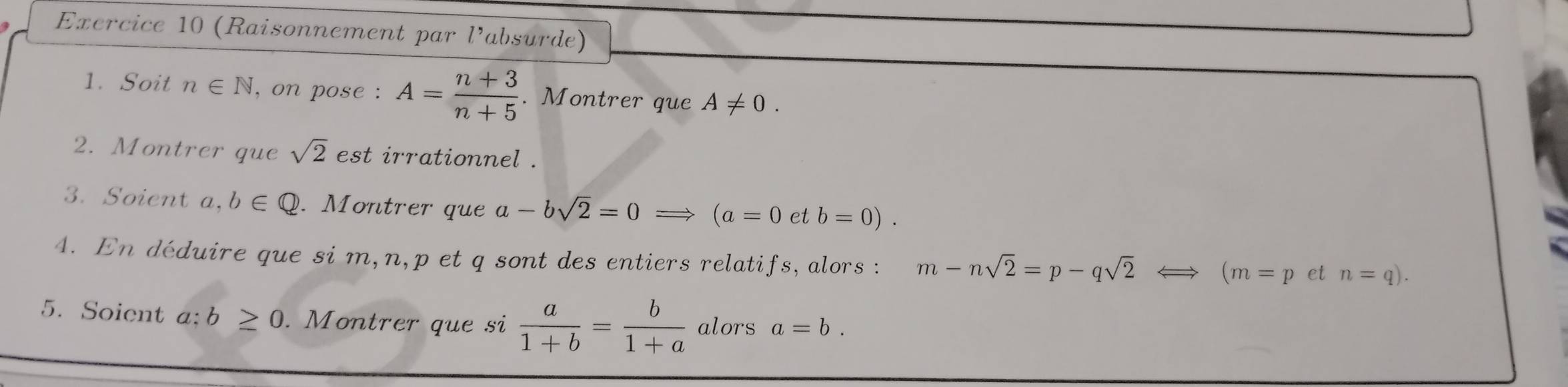 (Raisonnement par l’absurde) 
1. Soit n∈ N , on pose : A= (n+3)/n+5 . Montrer que A!= 0. 
2. Montrer que sqrt(2) est irrationnel . 
3. Soient a, b∈ Q. Montrer que a-bsqrt(2)=0 X (a=0 et b=0). 
4. En déduire que si m, n, p et q sont des entiers relatifs, alors : m-nsqrt(2)=p-qsqrt(2)
(m=p et n=q). 
5. Soient a: b≥ 0. Montrer que si  a/1+b = b/1+a  alors a=b.