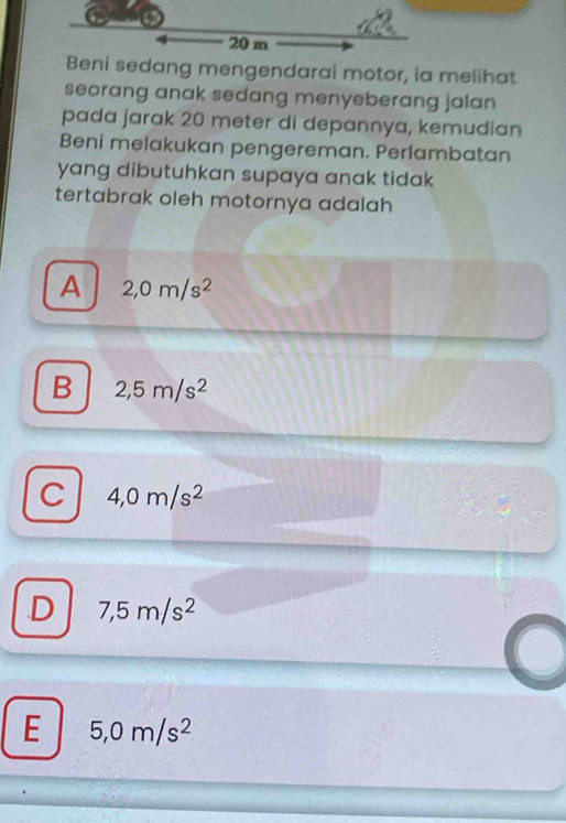 Beni sedang mengendarai motor, ia melihat
seorang anak sedang menyeberang jalan 
pada jarak 20 meter di depannya, kemudian
Beni melakukan pengereman. Perlambatan
yang dibutuhkan supaya anak tidak 
tertabrak oleh motornya adalah
A 2,0m/s^2
B 2,5m/s^2
C 4,0m/s^2
D 7,5m/s^2
E 5,0m/s^2