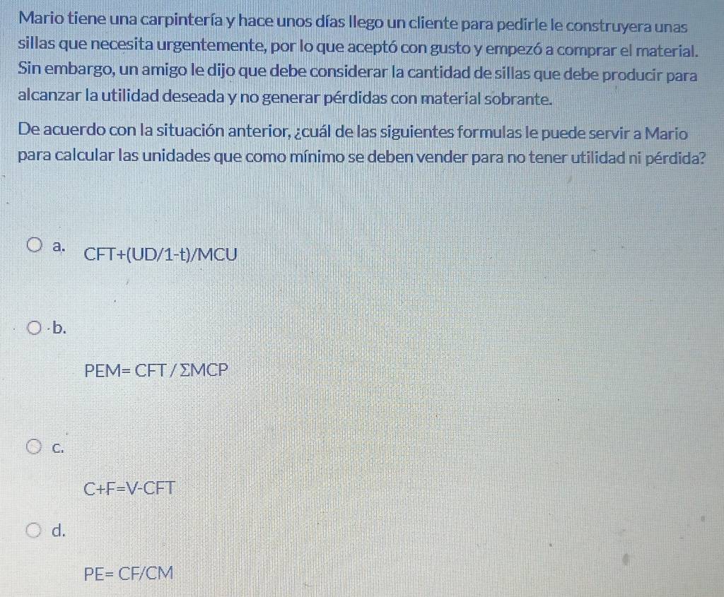 Mario tiene una carpintería y hace unos días llego un cliente para pedirle le construyera unas
sillas que necesita urgentemente, por lo que aceptó con gusto y empezó a comprar el material.
Sin embargo, un amigo le dijo que debe considerar la cantidad de sillas que debe producir para
alcanzar la utilidad deseada y no generar pérdidas con material sobrante.
De acuerdo con la situación anterior, ¿cuál de las siguientes formulas le puede servir a Mario
para calcular las unidades que como mínimo se deben vender para no tener utilidad ni pérdida?
a. CFT+(UD/1-t)/MCU
· b.
PEM=CFT/sumlimits MCP
C.
C+F=V-CFT
d.
PE=CF/CM