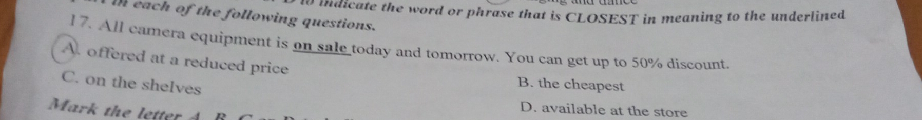 di te the word or phrase that is CLOSEST in meaning to the underlined 
in each of the following questions.
17. All camera equipment is on sale today and tomorrow. You can get up to 50% discount.
A. offered at a reduced price
C. on the shelves
B. the cheapest
Mark the letter
D. available at the store