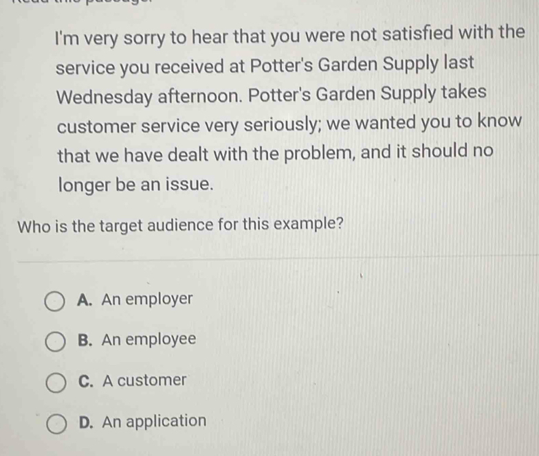 I'm very sorry to hear that you were not satisfied with the
service you received at Potter's Garden Supply last
Wednesday afternoon. Potter's Garden Supply takes
customer service very seriously; we wanted you to know
that we have dealt with the problem, and it should no
longer be an issue.
Who is the target audience for this example?
A. An employer
B. An employee
C. A customer
D. An application