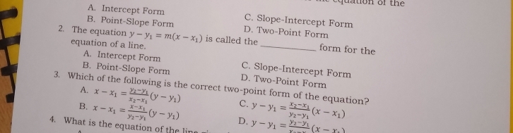 quation of the
A. Intercept Form C. Slope-Intercept Form
B. Point-Slope Form D. Two-Point Form
2. The equation y-y_1=m(x-x_1) is called the _form for the
equation of a line.
A. Intercept Form C. Slope-Intercept Form
B. Point-Slope Form D. Two-Point Form
3. Which of the following is the correct two-point form of the equation? A. x-x_1=frac y_2-y_1x_2-x_1(y-y_1) C. y-y_1=frac x_2-x_1y_2-y_1(x-x_1)
B. x-x_1=frac x-x_1y_2-y_1(y-y_1) D.
4. What is the equation of the lir y-y_1=frac y_2-y_1x_...(x-x_.)