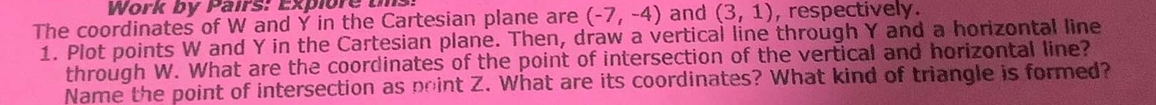 Work by Pairs: Explore tms 
The coordinates of W and Y in the Cartesian plane are (-7,-4) and (3,1) , respectively. 
1. Plot points W and Y in the Cartesian plane. Then, draw a vertical line through Y and a horizontal line 
through W. What are the coordinates of the point of intersection of the vertical and horizontal line? 
Name the point of intersection as point Z. What are its coordinates? What kind of triangle is formed?
