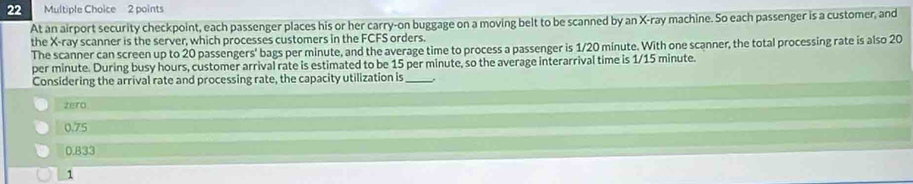 At an airport security checkpoint, each passenger places his or her carry-on buggage on a moving belt to be scanned by an X -ray machine. So each passenger is a customer, and
the X -ray scanner is the server, which processes customers in the FCFS orders.
The scanner can screen up to 20 passengers' bags per minute, and the average time to process a passenger is 1/20 minute. With one scanner, the total processing rate is also 20
per minute. During busy hours, customer arrival rate is estimated to be 15 per minute, so the average interarrival time is 1/15 minute.
Considering the arrival rate and processing rate, the capacity utilization is_
zero
0.75
0.833
1