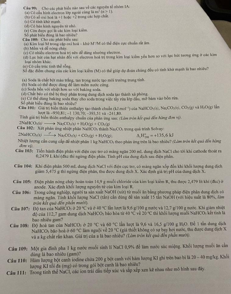 Cho các phát biểu não sau về các nguyên tố nhóm IA:
(a) Có cầu hình electron lớp ngoài cùng là ns^1(n>1).
(b) Có số oxi hoá là +1 hoặc +2 trong các hợp chất.
(c) Có tính khử mạnh.
(d) Có bán kính nguyên tử nhỏ.
(ce) Còn được gọi là các kim loại kiểm.
ố phát biểu đúng là bao nhiệu?
Câu 100: Cho các phát biểu sau:
(a) Kim loại M trong cặp oxi hoá - khử M*M có thể điện cực chuẩn rất âm.
(b) Mềm và dễ nóng chảy,
(c) Có nhiều electron hoá trị nên dễ dàng nhường electron.
(d) Lực hút của hạt nhân đổi với electron hoá trị trong kim loại kiểm yếu hơn so với lực hút tương ứng ở các kim
loại nhóm khác.
(c) Có cấu trúc tinh thể rỗng.
Số đặc điểm chung của các kim loại kiểm (M) có thể giúp dự đoán chúng đều có tính khứ mạnh là bao nhiêu?
(a) Soda là chất bột màu trắng, tan trong nước tạo môi trường trung tính.
(b) Soda có thể được dùng để làm mềm nước cứng.
(c) Soda bền với nhiệt hơn so với baking soda.
(d) Chất béo có thể bị thuỷ phân trong dung dịch soda tạo thành xà phòng.
(c) Có thể dùng baking soda thay cho soda trong việc tầy rửa lớp dầu, mờ bám vào bồn rửa.
Số phát biểu đúng là bao nhiều?
Câu 101: Giá trị biến thiên enthalpy tạo thành chuẩn (kJ.mol^(-1)) của NaHCO_3(s),Na_2CO_3(s),CO_2(g) và H_2O(g) lần
lượt là -950,81; -1 130,70; -393,51 và -241,80.
Tính giá trị biến thiên enthalpy chuẩn của phân ứng sau: (Làm tròn kết quả đến hằng đơn vị).
2NaHC O 3(S) Na_2CO_3(s)+H_2O(g)+CO_2(g)
Câu 102: Xét phản ứng nhiệt phân NaHCO3 thành Na_2CO_3 trong quá trình Solvay:
2NaHCO₃(s) →”→ Na_2CO_3(s)+CO_2(g)+H_2O(g); H_(298)°=+135,6kJ
Nhiệt lượng cần cung cấp để nhiệt phân 1 kg NaH CO_3 theo phản ứng trên là bao nhiêu? (Làm tròn kết quả đến hàng
đơn vị).
Câu 103: Tiến hành điện phân với điện cực trơ có màng ngăn 200 mL dung dịch NaCl cho tới khi cathode thoát ra
0,2479 L khí (đkc thì ngừng điện phân. Tính pH của dung dịch sau điện phân.
Câu 104: Khi điện phân 500 mL dung dịch NaCl với điện cực trơ, có màng ngăn xốp đến khi khối lượng dung dịch
giảm 5,475 g thì ngừng điện phân, thu được dung dịch X. Xác định giá trị pH của dung dịch X.
Câu 105: Điện phân nóng chảy hoàn toàn 14,9 g muối chloride của kim loại kiểm R, thu được 2,479 lít khí (đkc) ở
anode. Xác định khối lượng nguyên tử của kim loại R.
Câu 106: Trong công nghiệp, người ta sản xuất NaOH (xút) từ muối ăn bằng phương pháp điện phân dung dịch có
màng ngăn. Tính khối lượng NaCl (tấn) cần dùng để sản xuất 15 tẫn NaOH (với hiệu suất là 80%, làm
tròn kết quả đến phần mười).
Câu 107: Độ tan của NaHCO₃ ở 20°C và ở 40°C lần lượt là 9,6 g/100 g nước và 12,7 g/100 g nước. Khi giảm nhiệt
độ của 112,7 gam dung dịch Na HCO_3 bảo hòa từ 40°C về 20°C thì khối lượng muối NaHCO₃ kết tinh là
bao nhiêu gam?
Câu 108: Độ hoà tan của Na HCO_3 Ở 20°C và 60°C ln lượt là 9,6 và 16,5 g/100 g H_2O ,  Để 1 tấn dung dịch
Na HCO_3 bão hoà ở 60°C làm nguội về 20°C (giả thiết không có sự bay hơi nước, thu được dung dịch X
và a kg chất rắn khan. Giá trị của a là bao nhiêu? (Làm tròn kết quả đến phần mười).
Câu 109: Một gia đình pha 1 kg nước muối sinh lí NaCl 0,9% đề làm nước súc miệng. Khối lượng muối ăn cần
dùng là bao nhiêu (gam)?
Câu 110: Hàm lượng bột canh iodine chứa 200 g bột canh với hàm lượng KI ghi trên bao bì là 20 - 40 mg/kg. Khối
lượng KI tối đa (mg) có trong gói bột canh là bao nhiêu?
Câu 111: Trong tinh thể NaCl, các ion trái dấu tiếp xúc và sắp xếp xen kẽ nhau như mô hình sau đây.