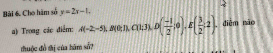 Cho hàm số y=2x-1. 
a) Trong các điểm: A(-2;-5), B(0;1), C(1;3), D( (-1)/2 ;0), E( 3/2 ;2) , điểm nào 
thuộc đồ thị của hàm số?