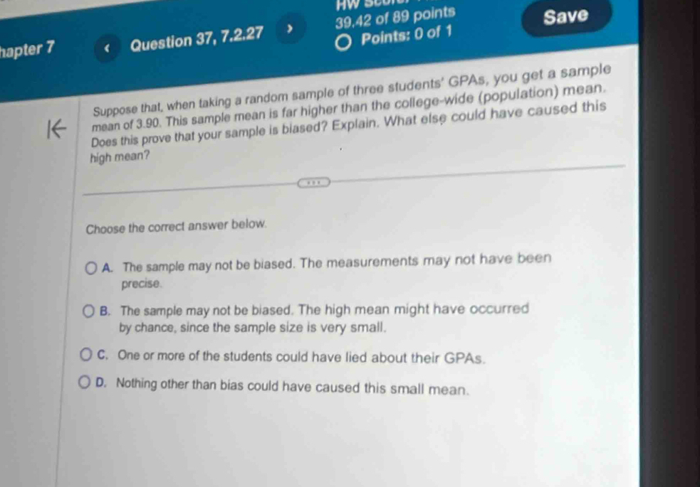 hapter 7 Question 37, 7.2.27 39,42 of 89 points Save
Points: 0 of 1
Suppose that, when taking a random sample of three students' GPAs, you get a sample
mean of 3.90. This sample mean is far higher than the college-wide (population) mean.
Does this prove that your sample is blased? Explain. What else could have caused this
high mean?
Choose the correct answer below.
A. The sample may not be biased. The measurements may not have been
precise.
B. The sample may not be biased. The high mean might have occurred
by chance, since the sample size is very small.
C. One or more of the students could have lied about their GPAs.
D. Nothing other than bias could have caused this small mean.