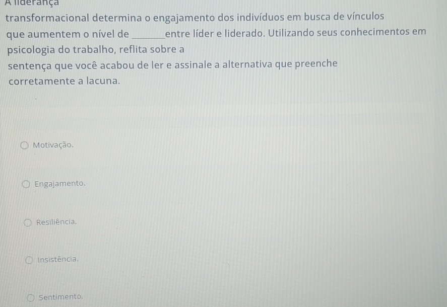 A liderança
transformacional determina o engajamento dos indivíduos em busca de vínculos
que aumentem o nível de _entre líder e liderado. Utilizando seus conhecimentos em
psicologia do trabalho, reflita sobre a
sentença que você acabou de ler e assinale a alternativa que preenche
corretamente a lacuna.
Motivação.
Engajamento.
Resiliência.
Insistência.
Sentimento.