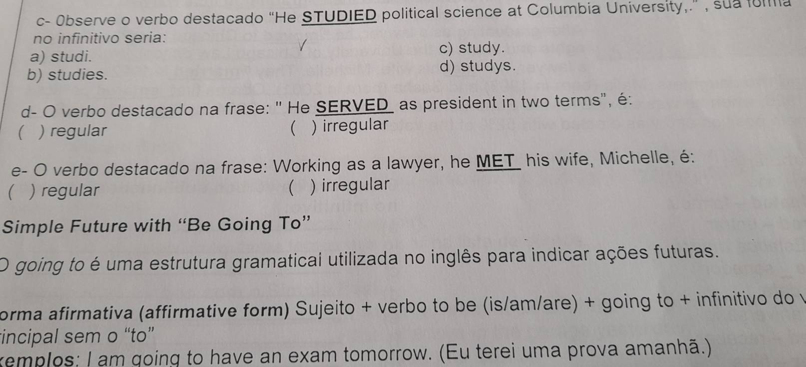 c- Observe o verbo destacado “He STUDIED political science at Columbia University,.” , sua forma
no infinitivo seria:
a) studi. c) study.
b) studies. d) studys.
d- O verbo destacado na frase: " He SERVED as president in two terms", é:
( ) regular  ) irregular
e- O verbo destacado na frase: Working as a lawyer, he MET_ his wife, Michelle, é:
 ) regular  ) irregular
Simple Future with “Be Going To”
O going to é uma estrutura gramatical utilizada no inglês para indicar ações futuras.
orma afirmativa (affirmative form) Sujeito + verbo to be (is/am/are) + going to + infinitivo do v
incipal sem o “to”
xemplos: I am going to have an exam tomorrow. (Eu terei uma prova amanhã.)