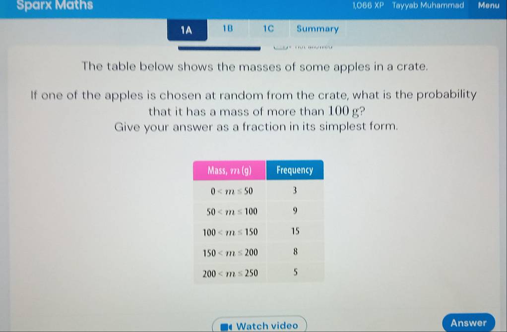 Sparx Maths 1,066 XP Tayyab Muhammad Menu
1A 1B 1C Summary
The table below shows the masses of some apples in a crate.
If one of the apples is chosen at random from the crate, what is the probability
that it has a mass of more than 100 g?
Give your answer as a fraction in its simplest form.
1 Watch video Answer