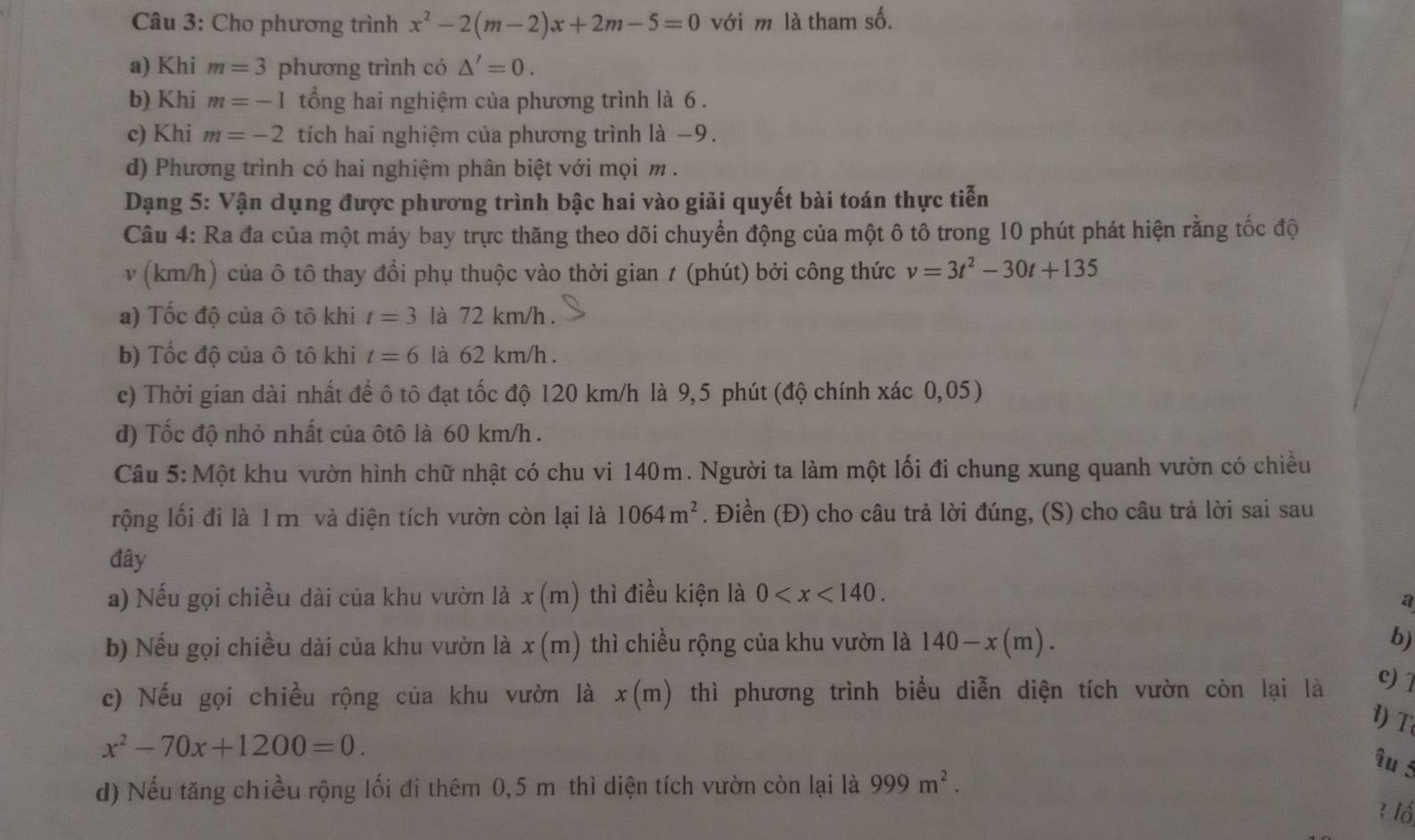 Cho phương trình x^2-2(m-2)x+2m-5=0 với m là tham số.
a) Khi m=3 phương trình có △ '=0.
b) Khi m=-1 tổng hai nghiệm của phương trình là 6 .
c) Khi m=-2 tích hai nghiệm của phương trình là −9.
d) Phương trình có hai nghiệm phân biệt với mọi m .
Dạng 5: Vận dụng được phương trình bậc hai vào giải quyết bài toán thực tiễn
Câu 4: Ra đa của một máy bay trực thăng theo dõi chuyển động của một ô tô trong 10 phút phát hiện rằng tốc độ
v (km/h) của ô tô thay đổi phụ thuộc vào thời gian t (phút) bởi công thức v=3t^2-30t+135
a) Tốc độ của ô tô khi t=3 là 72 km/h .
b) Tốc độ của ô tô khi t=6 là 62 km/h .
c) Thời gian dài nhất để ô tô đạt tốc độ 120 km/h là 9,5 phút (độ chính xác 0,05)
d) Tốc độ nhỏ nhất của ôtô là 60 km/h .
Câu 5: Một khu vườn hình chữ nhật có chu vi 140m. Người ta làm một lối đi chung xung quanh vườn có chiều
rộng lối đi là 1 m và diện tích vườn còn lại là 1064m^2. Điền (Đ) cho câu trả lời đúng, (S) cho câu trả lời sai sau
đây
a) Nếu gọi chiều dài của khu vườn là x(m) thì điều kiện là 0
a
b) Nếu gọi chiều dài của khu vườn là x(m) thì chiều rộng của khu vườn là 140-x(m). b)
c) Nếu gọi chiều rộng của khu vườn là x(m) a thì phương trình biểu diễn diện tích vườn còn lại là c) 1
1) T
x^2-70x+1200=0.
îu 5
d) Nếu tăng chiều rộng lối đi thêm 0,5 m thì diện tích vườn còn lại là 999m^2.
3 lố