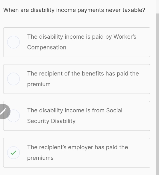 When are disability income payments never taxable?
The disability income is paid by Worker's
Compensation
The recipient of the benefits has paid the
premium
The disability income is from Social
Security Disability
The recipient's employer has paid the
premiums