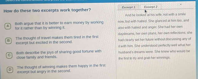 How do these two excerpts work together? Excerpt 1 Excerpt 2
And he looked at his wife, not with a smile
A Both argue that it is better to earn money by working now, but with hatred. She glanced at him too, and
for it rather than by winning it. also with hatred and anger. She had her own
B The thought of travel makes them tired in the first daydreams, her own plans, her own reflections; she
excerpt but excited in the second. had clearly set her future without discussing any of
it with him. She understood perfectly well what her
C Both describe the joys of sharing good fortune with husband's dreams were. She knew who would be
close family and friends. the first to try and grab her winnings.
D The thought of winning makes them happy in the first
excerpt but angry in the second.