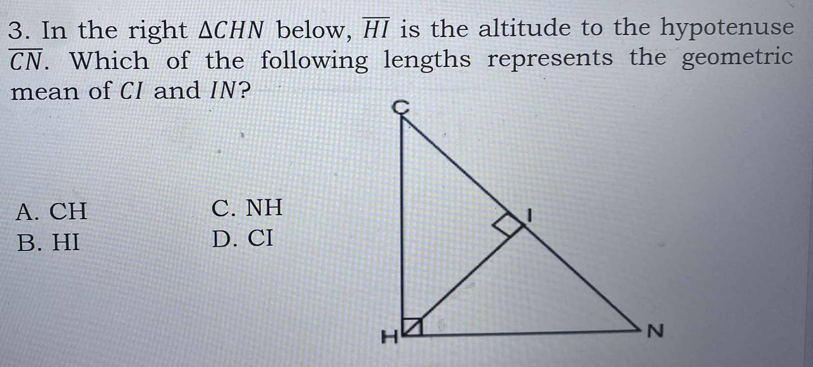 In the right △ CHN below, overline HI is the altitude to the hypotenuse
overline CN. Which of the following lengths represents the geometric
mean of CI and IN?
A. CH C. NH
B. HI D. CI