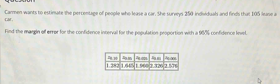 Carmen wants to estimate the percentage of people who lease a car. She surveys 250 individuals and finds that 105 lease a 
car. 
Find the margin of error for the confidence interval for the population proportion with a 95% confidence level.