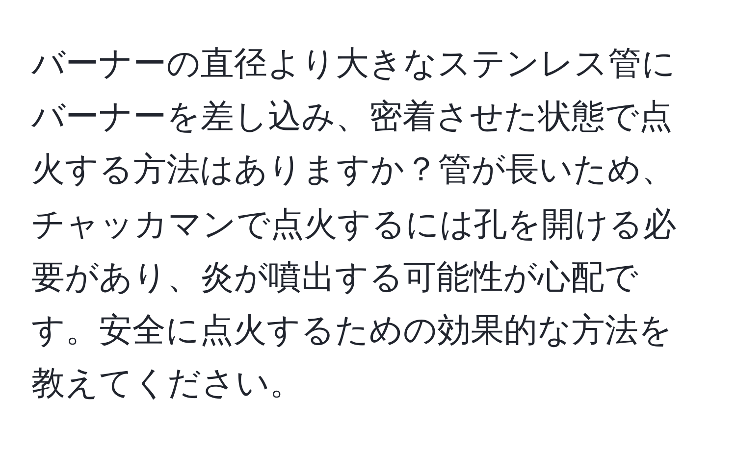 バーナーの直径より大きなステンレス管にバーナーを差し込み、密着させた状態で点火する方法はありますか？管が長いため、チャッカマンで点火するには孔を開ける必要があり、炎が噴出する可能性が心配です。安全に点火するための効果的な方法を教えてください。